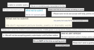 A cut-up poem from websites of literary agents and publishers. Text is pasted in white strips on a black background. It reads as follows if blended together: unable to consider poetry, We are not considering poetry manuscripts at this time. We don't represent poetry, What not to submit please note that we are currently not taking on poetry We do not represent poetry Please note we do not accept self-help, poetry or What not to submit Our poetry list is also full for the foreseeable future We don't represent picture books, poetry or dramatic works Please don't send me children's books (picture books, middle grade or young adult), fantasy, poetry collections, or non-fic We will not be accepting poetry submission until further notice. WHAT WE DON'T REPRESENT We don't represent authors of plays, poetry or We are NOT at this time accepting poetry Please don't send us poetry not accepting poetry